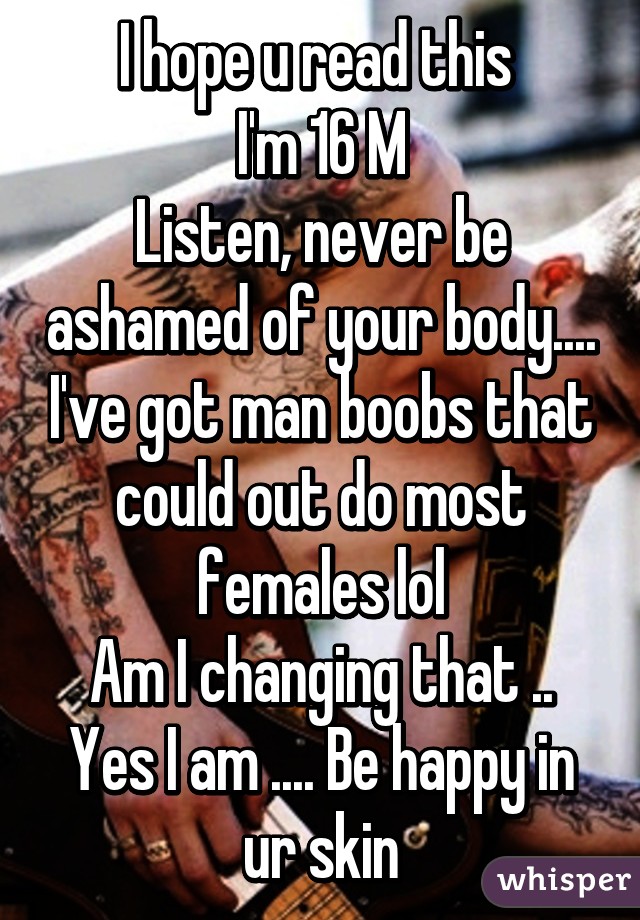 I hope u read this 
I'm 16 M
Listen, never be ashamed of your body.... I've got man boobs that could out do most females lol
Am I changing that .. Yes I am .... Be happy in ur skin