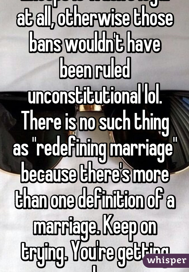 Except it wasn't legal at all, otherwise those bans wouldn't have been ruled unconstitutional lol. There is no such thing as "redefining marriage" because there's more than one definition of a marriage. Keep on trying. You're getting nowhere.