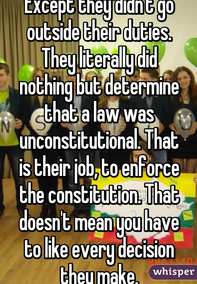 Except they didn't go outside their duties. They literally did nothing but determine that a law was unconstitutional. That is their job, to enforce the constitution. That doesn't mean you have to like every decision they make.