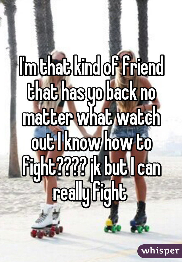 I'm that kind of friend that has yo back no matter what watch out I know how to fight☺️☺️ jk but I can really fight 