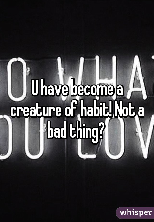 U have become a creature of habit! Not a bad thing? 
