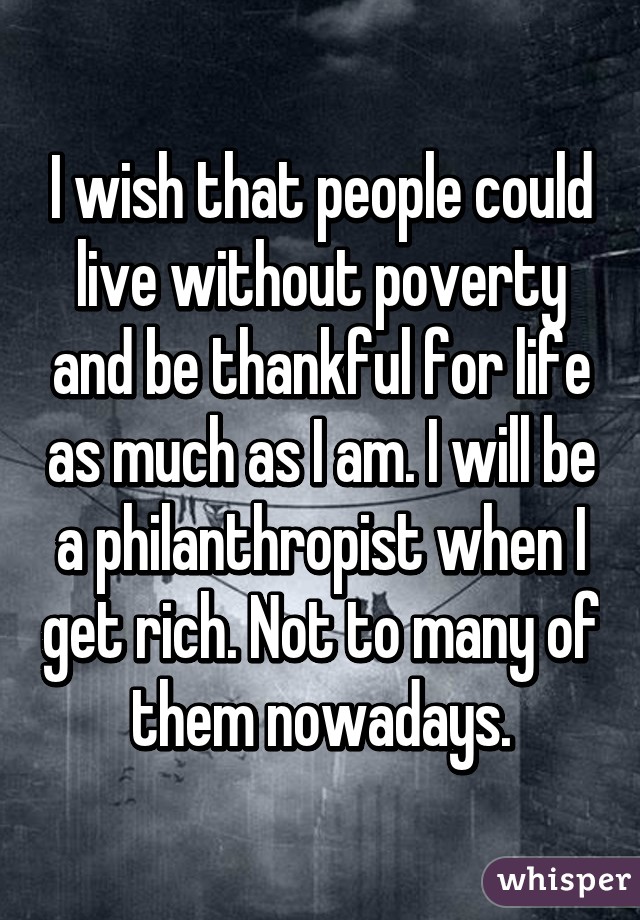 I wish that people could live without poverty and be thankful for life as much as I am. I will be a philanthropist when I get rich. Not to many of them nowadays.