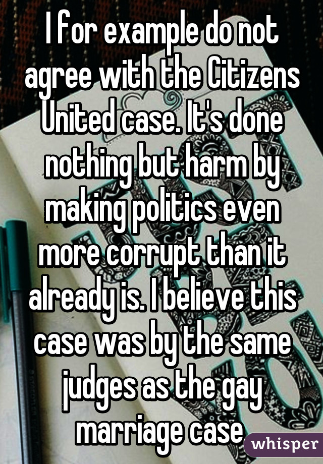 I for example do not agree with the Citizens United case. It's done nothing but harm by making politics even more corrupt than it already is. I believe this case was by the same judges as the gay marriage case.