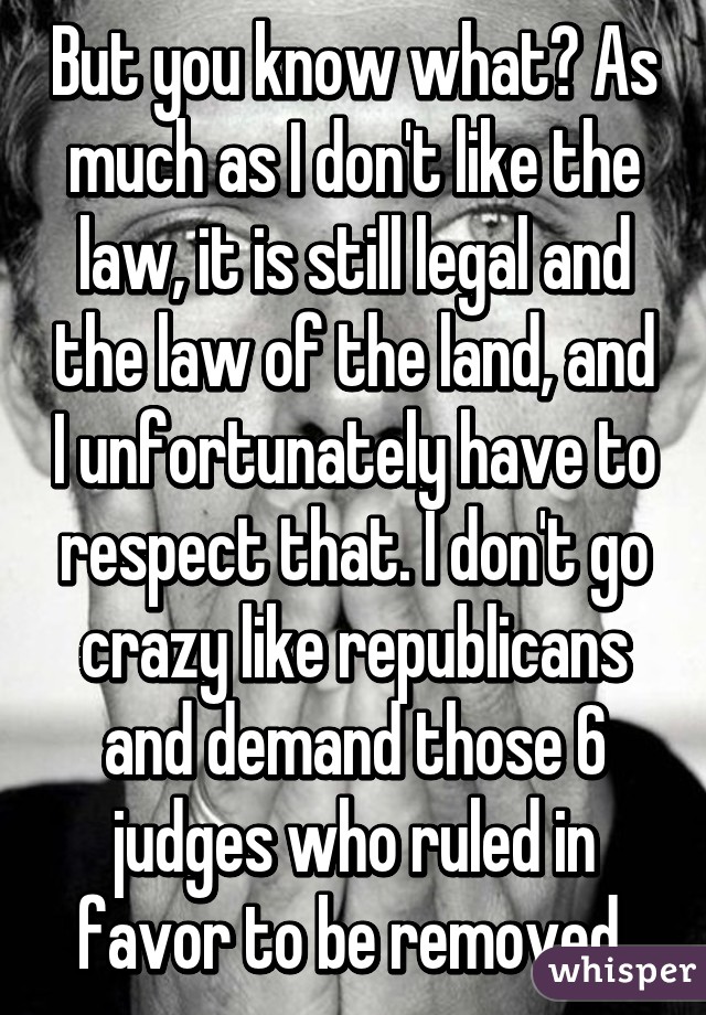 But you know what? As much as I don't like the law, it is still legal and the law of the land, and I unfortunately have to respect that. I don't go crazy like republicans and demand those 6 judges who ruled in favor to be removed.