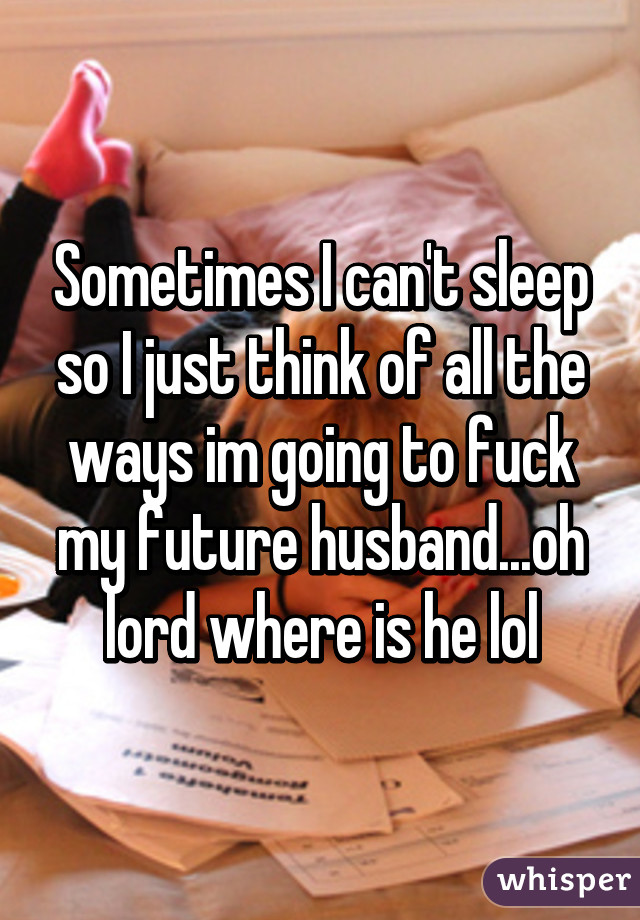 Sometimes I can't sleep so I just think of all the ways im going to fuck my future husband...oh lord where is he lol