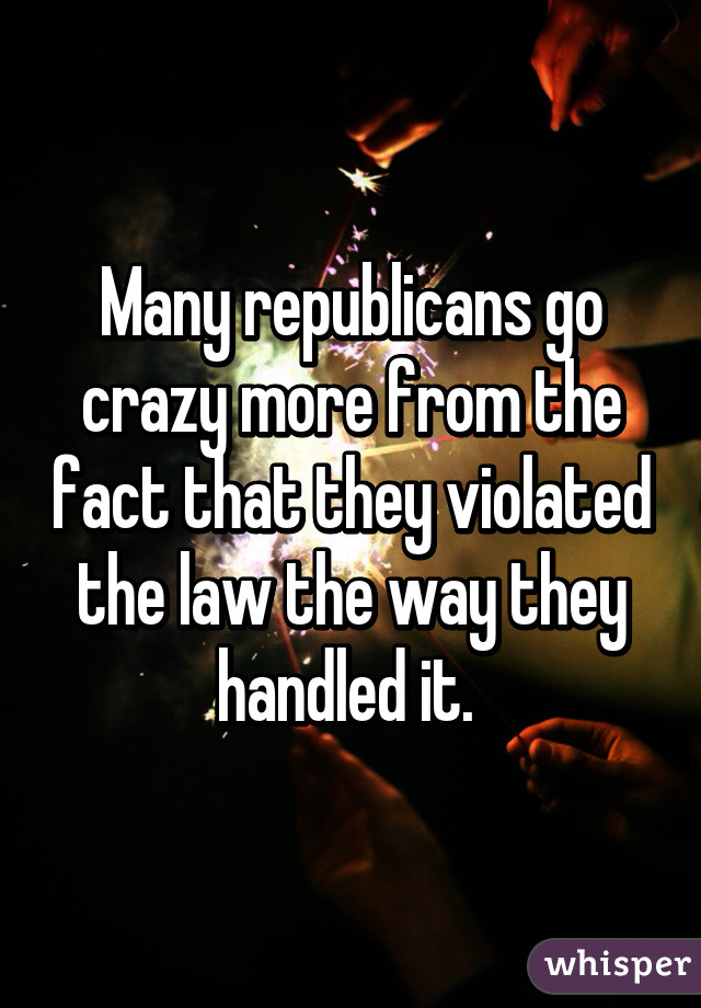 Many republicans go crazy more from the fact that they violated the law the way they handled it. 