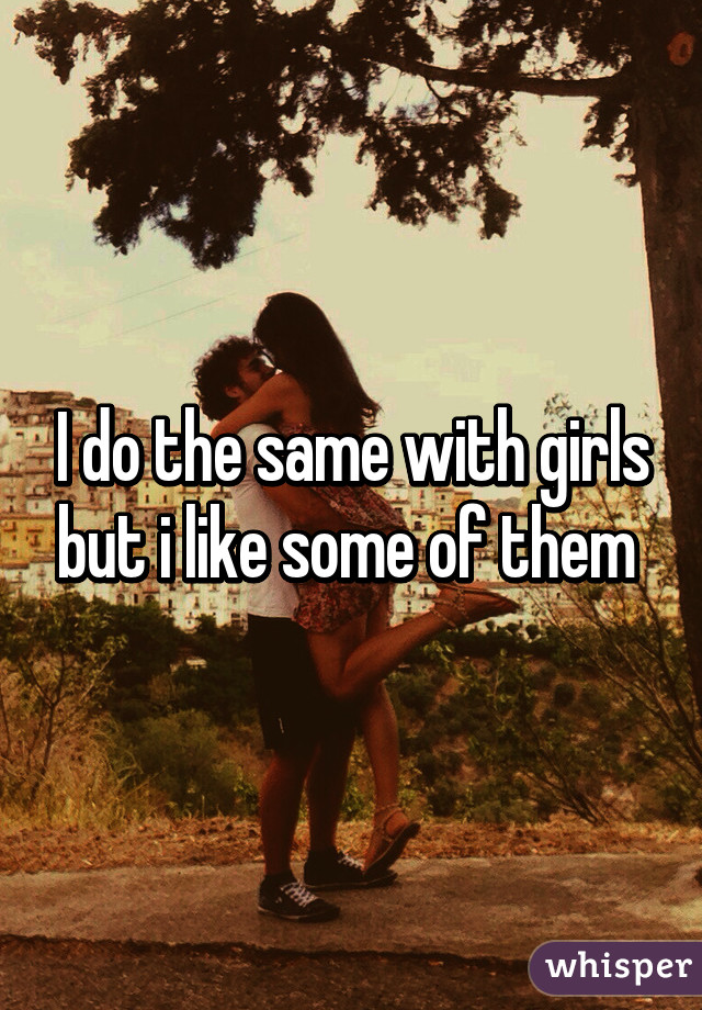 I do the same with girls but i like some of them 
