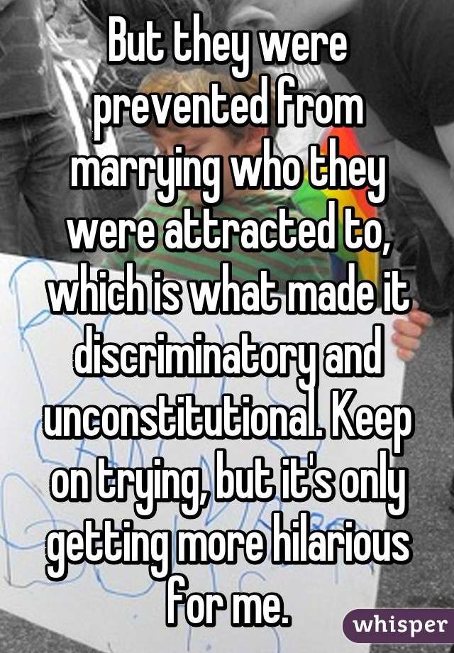 But they were prevented from marrying who they were attracted to, which is what made it discriminatory and unconstitutional. Keep on trying, but it's only getting more hilarious for me.