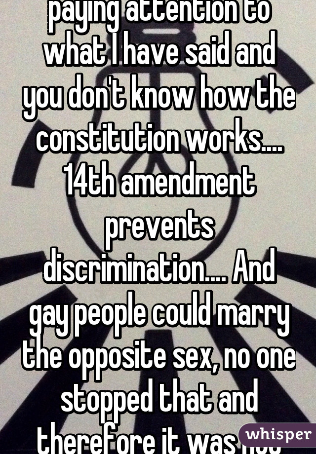 No it is you who is not paying attention to what I have said and you don't know how the constitution works.... 14th amendment prevents discrimination.... And gay people could marry the opposite sex, no one stopped that and therefore it was not discrimination.