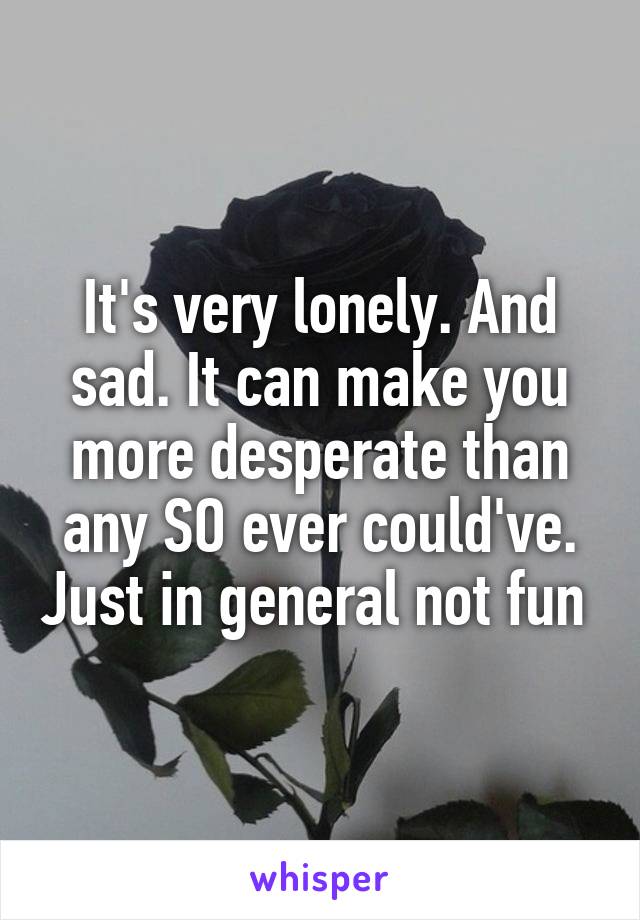 It's very lonely. And sad. It can make you more desperate than any SO ever could've. Just in general not fun 