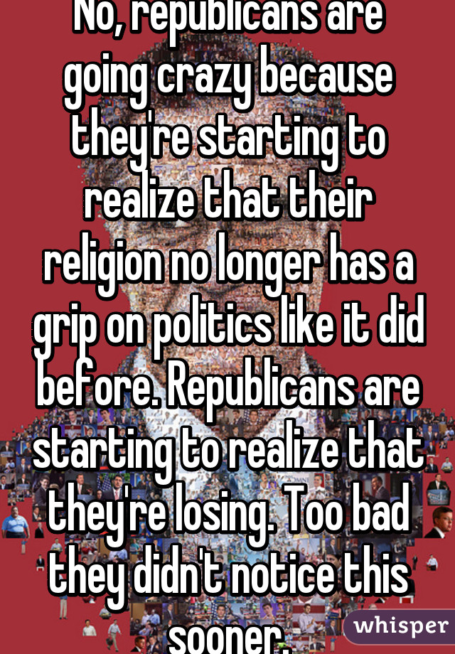 No, republicans are going crazy because they're starting to realize that their religion no longer has a grip on politics like it did before. Republicans are starting to realize that they're losing. Too bad they didn't notice this sooner.