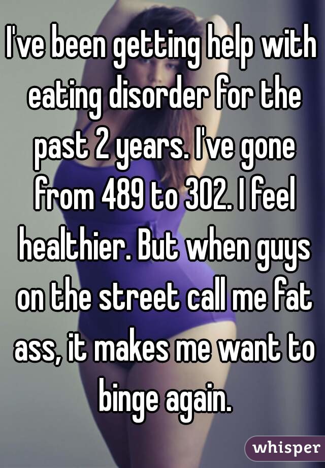 I've been getting help with eating disorder for the past 2 years. I've gone from 489 to 302. I feel healthier. But when guys on the street call me fat ass, it makes me want to binge again.