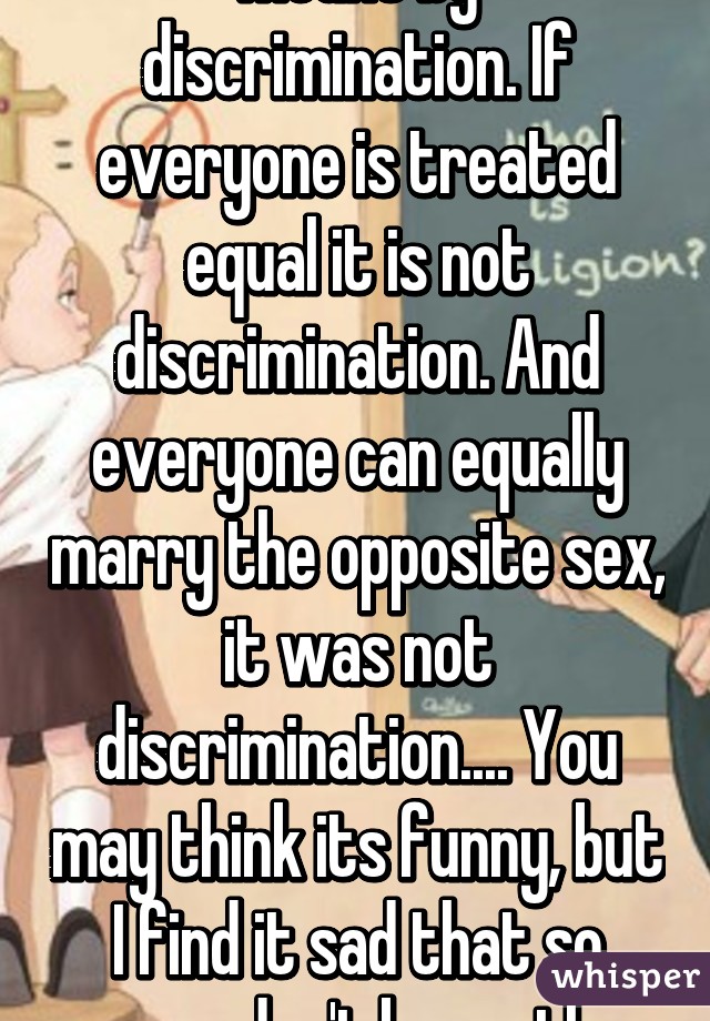 That is not what is meant by discrimination. If everyone is treated equal it is not discrimination. And everyone can equally marry the opposite sex, it was not discrimination.... You may think its funny, but I find it sad that so many don't know the Constitution..... 