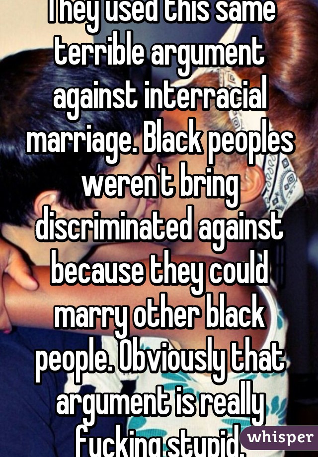 They used this same terrible argument against interracial marriage. Black peoples weren't bring discriminated against because they could marry other black people. Obviously that argument is really fucking stupid.