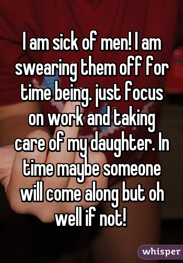I am sick of men! I am swearing them off for time being. just focus on work and taking care of my daughter. In time maybe someone will come along but oh well if not! 