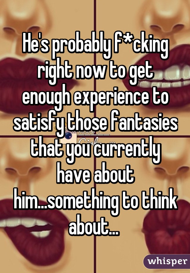 He's probably f*cking right now to get enough experience to satisfy those fantasies that you currently have about him...something to think about... 