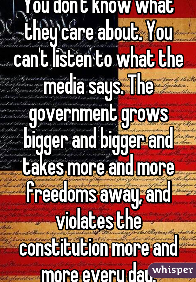 You don't know what they care about. You can't listen to what the media says. The government grows bigger and bigger and takes more and more freedoms away, and violates the constitution more and more every day.