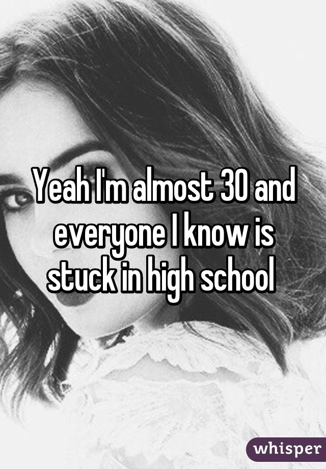 Yeah I'm almost 30 and everyone I know is stuck in high school 