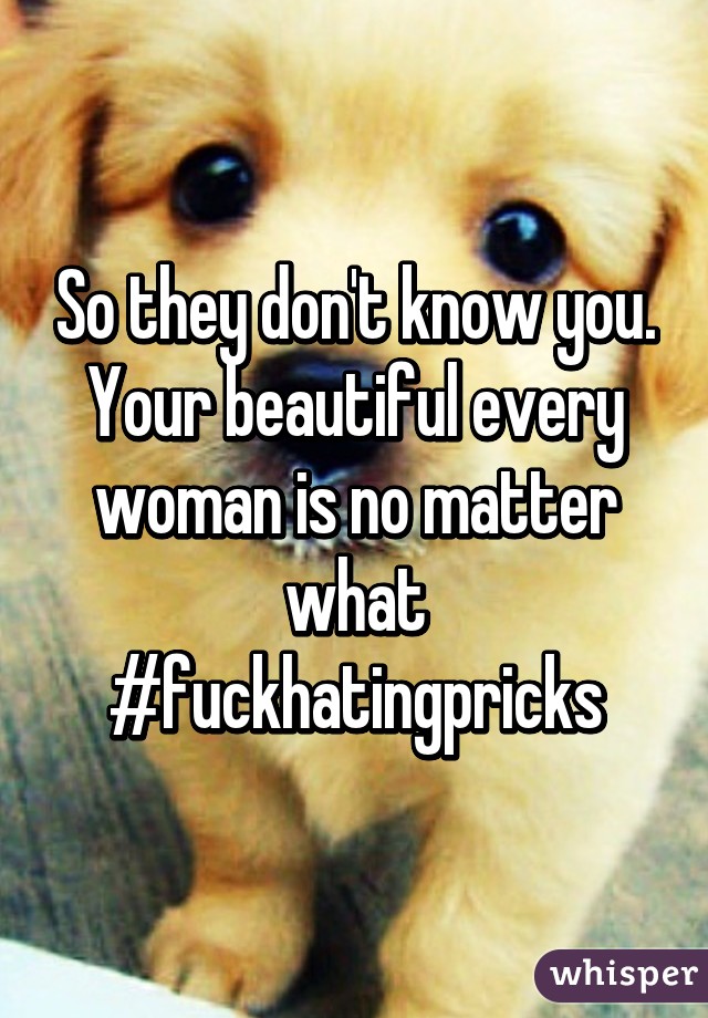 So they don't know you. Your beautiful every woman is no matter what #fuckhatingpricks