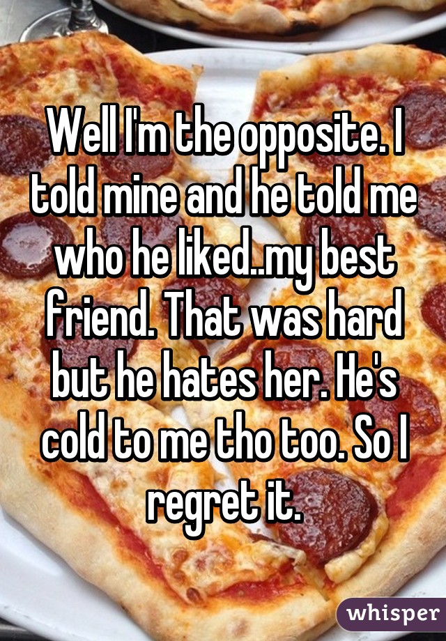 Well I'm the opposite. I told mine and he told me who he liked..my best friend. That was hard but he hates her. He's cold to me tho too. So I regret it.