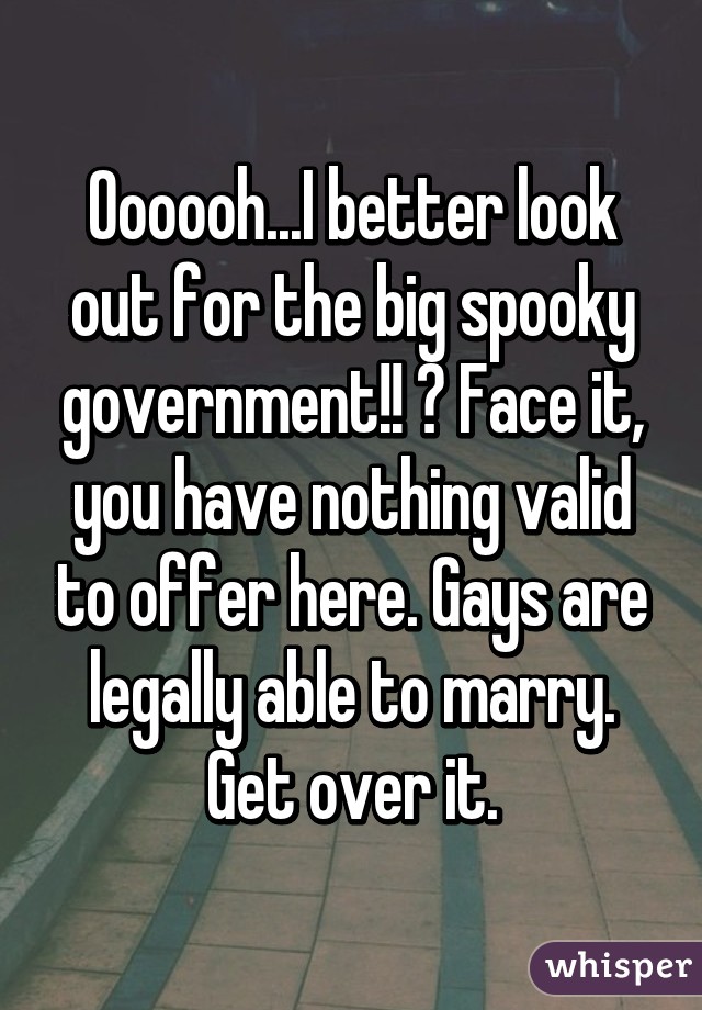 Oooooh...I better look out for the big spooky government!! 😂 Face it, you have nothing valid to offer here. Gays are legally able to marry. Get over it.