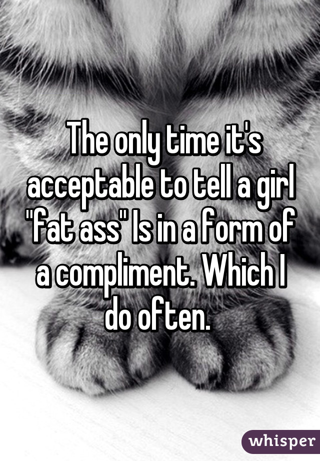  The only time it's acceptable to tell a girl "fat ass" Is in a form of a compliment. Which I do often. 