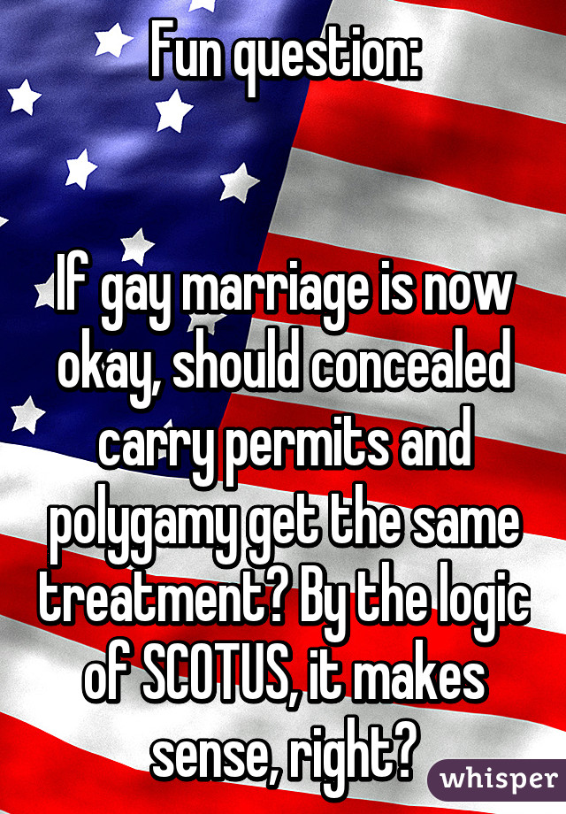 Fun question:


If gay marriage is now okay, should concealed carry permits and polygamy get the same treatment? By the logic of SCOTUS, it makes sense, right?