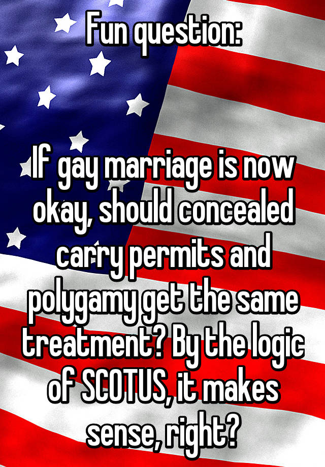 Fun question:


If gay marriage is now okay, should concealed carry permits and polygamy get the same treatment? By the logic of SCOTUS, it makes sense, right?