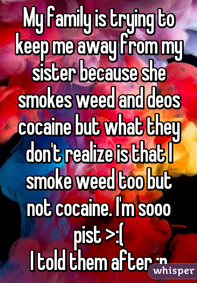 My family is trying to keep me away from my sister because she smokes weed and deos cocaine but what they don't realize is that I smoke weed too but not cocaine. I'm sooo pist >:(
I told them after :p