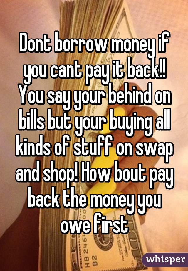 Dont borrow money if you cant pay it back!! You say your behind on bills but your buying all kinds of stuff on swap and shop! How bout pay back the money you owe first