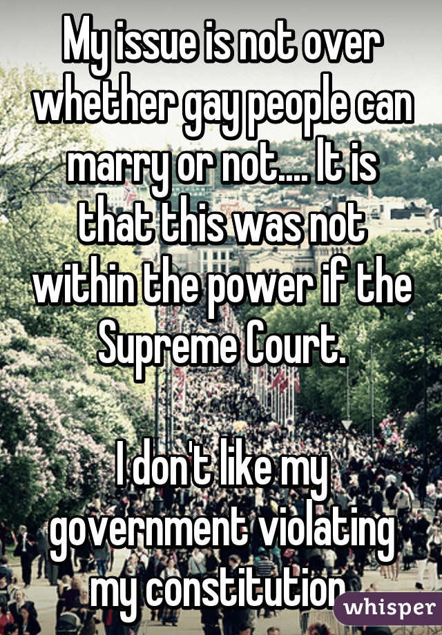 My issue is not over whether gay people can marry or not.... It is that this was not within the power if the Supreme Court.

I don't like my government violating my constitution.