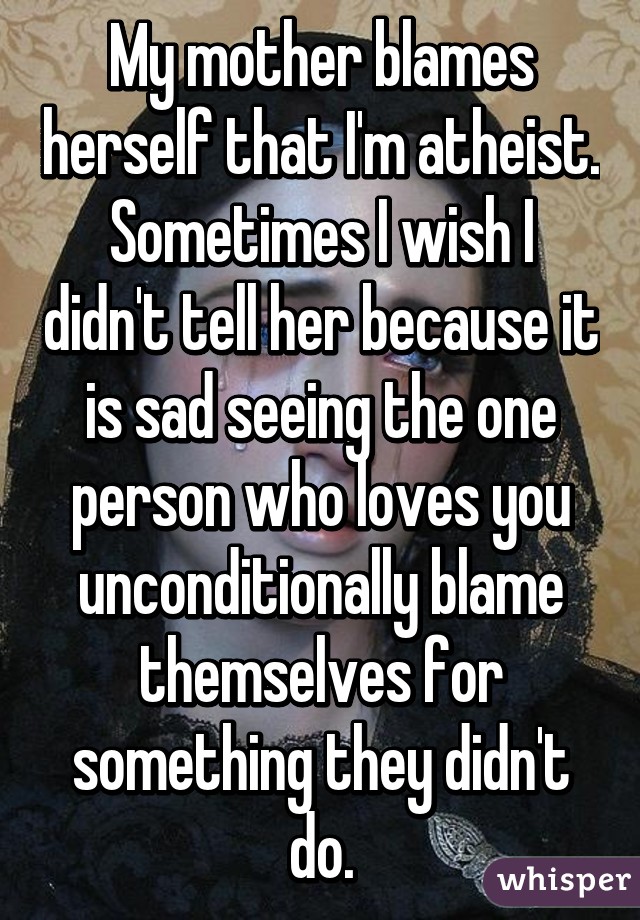 My mother blames herself that I'm atheist. Sometimes I wish I didn't tell her because it is sad seeing the one person who loves you unconditionally blame themselves for something they didn't do.