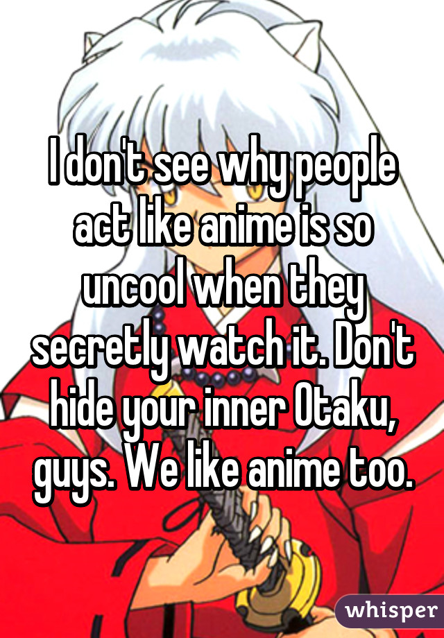 I don't see why people act like anime is so uncool when they secretly watch it. Don't hide your inner Otaku, guys. We like anime too.