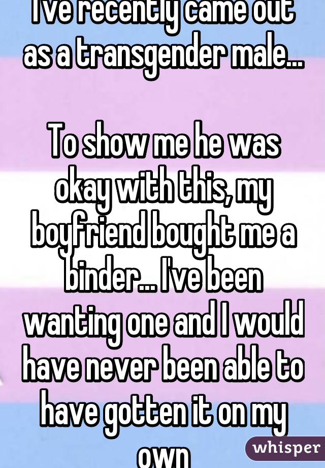 I've recently came out as a transgender male... 
To show me he was okay with this, my boyfriend bought me a binder... I've been wanting one and I would have never been able to have gotten it on my own