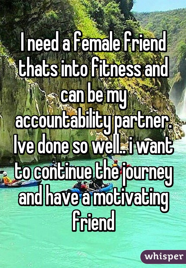 I need a female friend thats into fitness and can be my accountability partner. Ive done so well.. i want to continue the journey and have a motivating friend