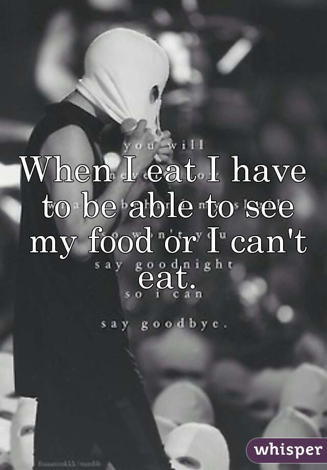 When I eat I have to be able to see my food or I can't eat.