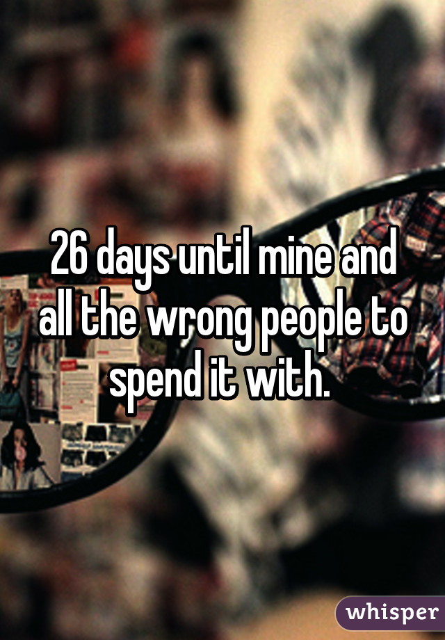 26 days until mine and all the wrong people to spend it with. 