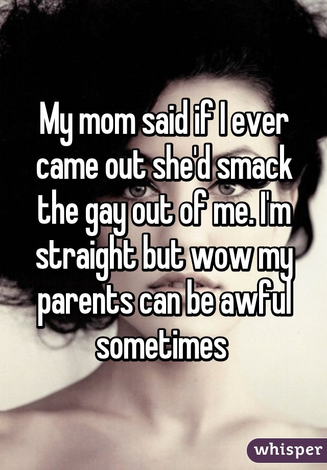 My mom said if I ever came out she'd smack the gay out of me. I'm straight but wow my parents can be awful sometimes 