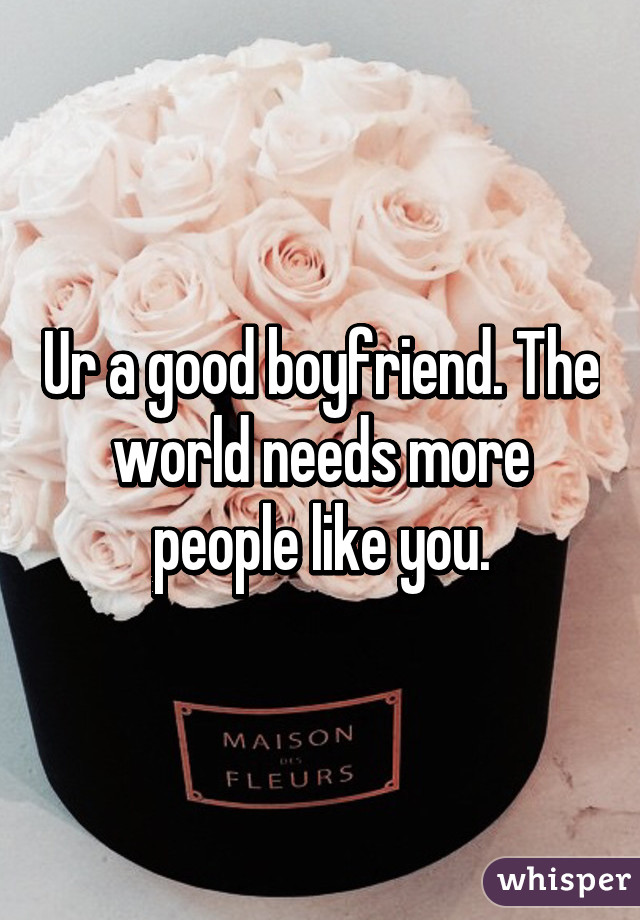 Ur a good boyfriend. The world needs more people like you.