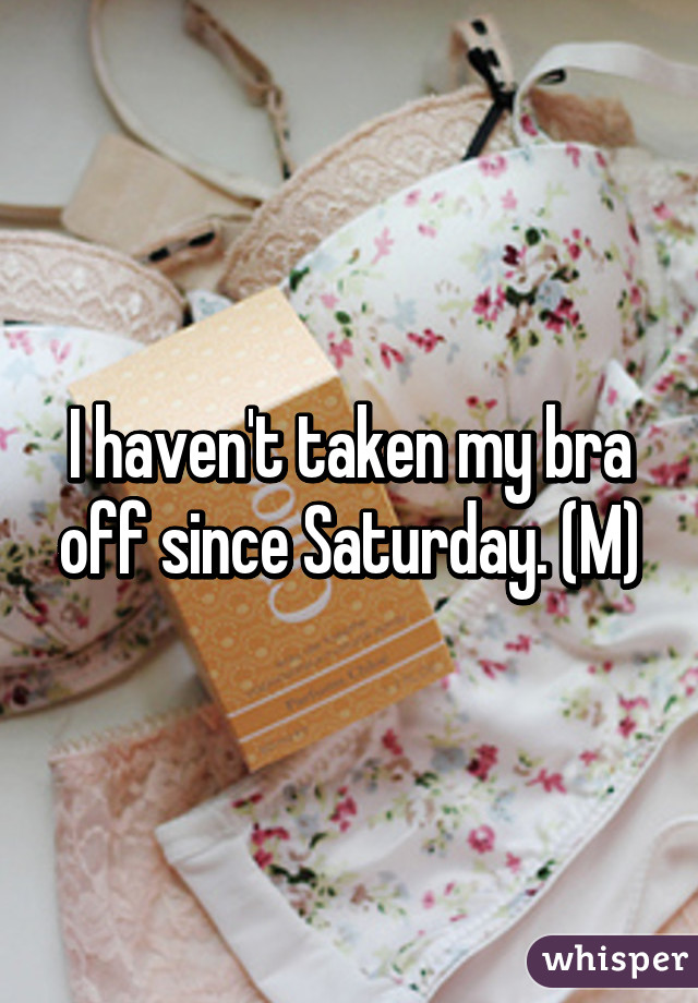 I haven't taken my bra off since Saturday. (M)