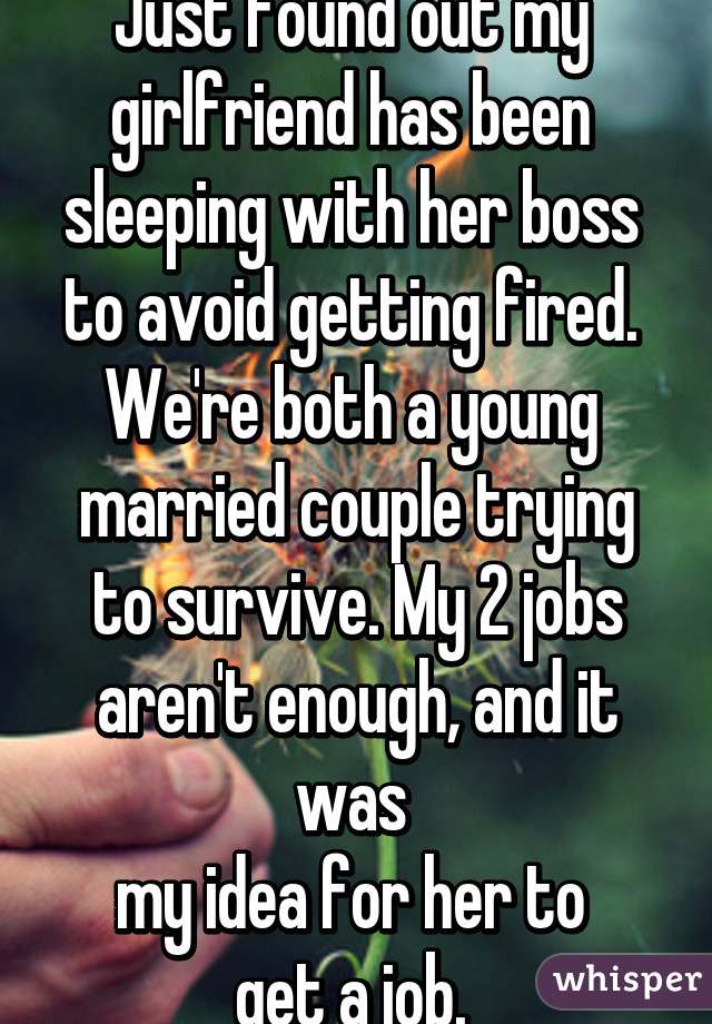 Just found out my 
girlfriend has been 
sleeping with her boss 
to avoid getting fired. 
We're both a young 
married couple trying to survive. My 2 jobs aren't enough, and it was 
my idea for her to 
get a job. 