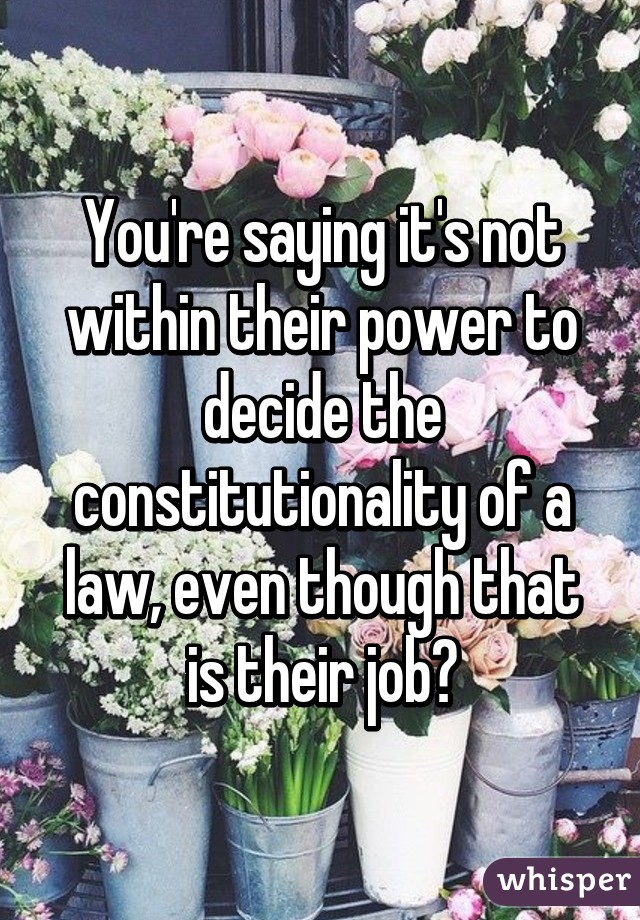 You're saying it's not within their power to decide the constitutionality of a law, even though that is their job?