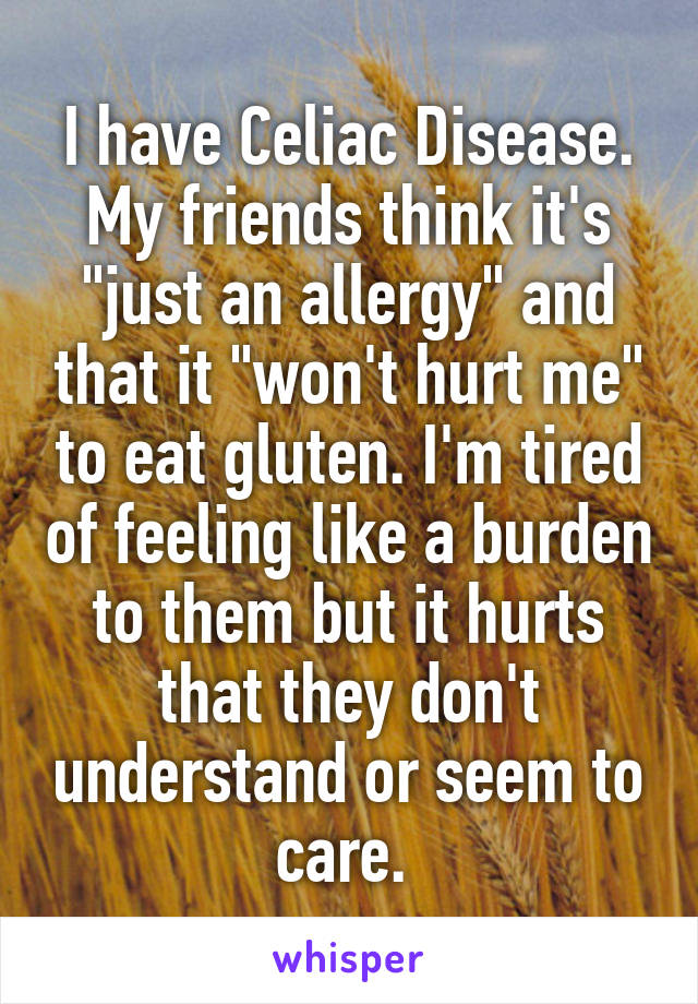 I have Celiac Disease. My friends think it's "just an allergy" and that it "won't hurt me" to eat gluten. I'm tired of feeling like a burden to them but it hurts that they don't understand or seem to care. 