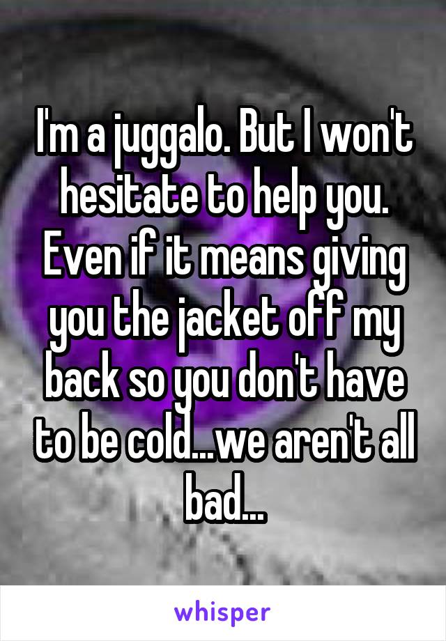 I'm a juggalo. But I won't hesitate to help you. Even if it means giving you the jacket off my back so you don't have to be cold...we aren't all bad...