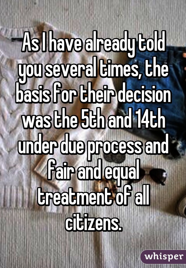 As I have already told you several times, the basis for their decision was the 5th and 14th under due process and fair and equal treatment of all citizens.