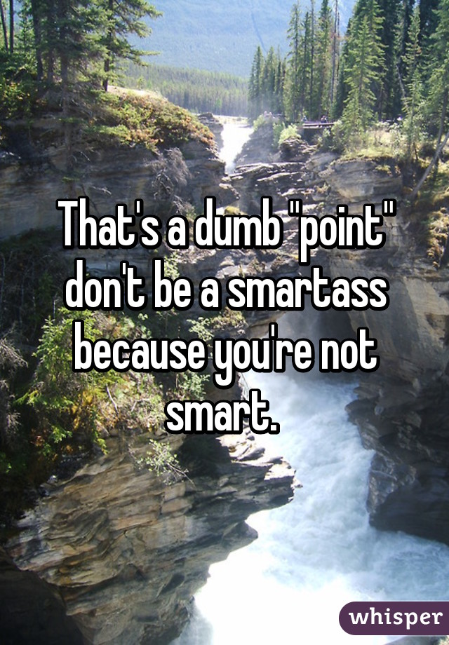 That's a dumb "point" don't be a smartass because you're not smart. 