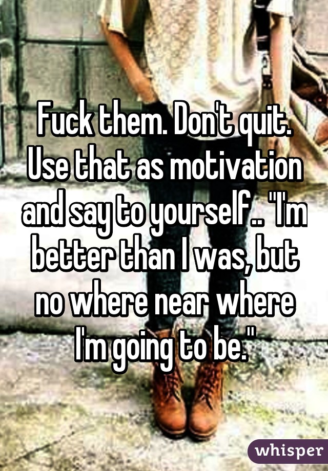 Fuck them. Don't quit. Use that as motivation and say to yourself.. "I'm better than I was, but no where near where I'm going to be."