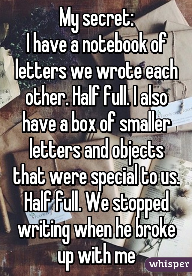 My secret:
I have a notebook of letters we wrote each other. Half full. I also have a box of smaller letters and objects that were special to us. Half full. We stopped writing when he broke up with me