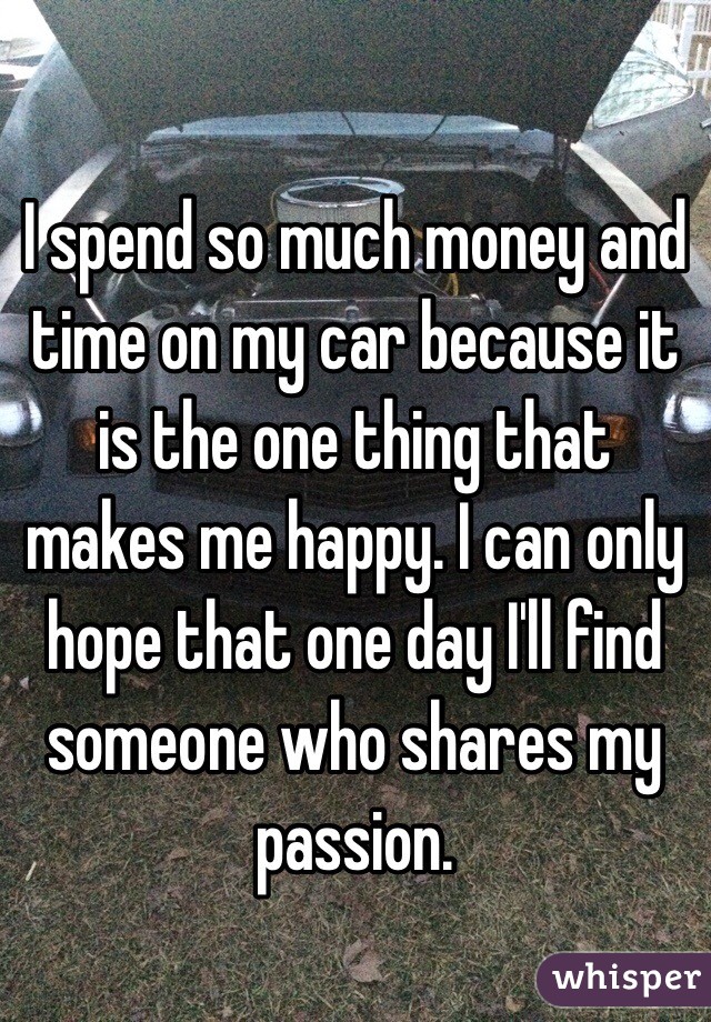 I spend so much money and time on my car because it is the one thing that makes me happy. I can only hope that one day I'll find someone who shares my passion. 