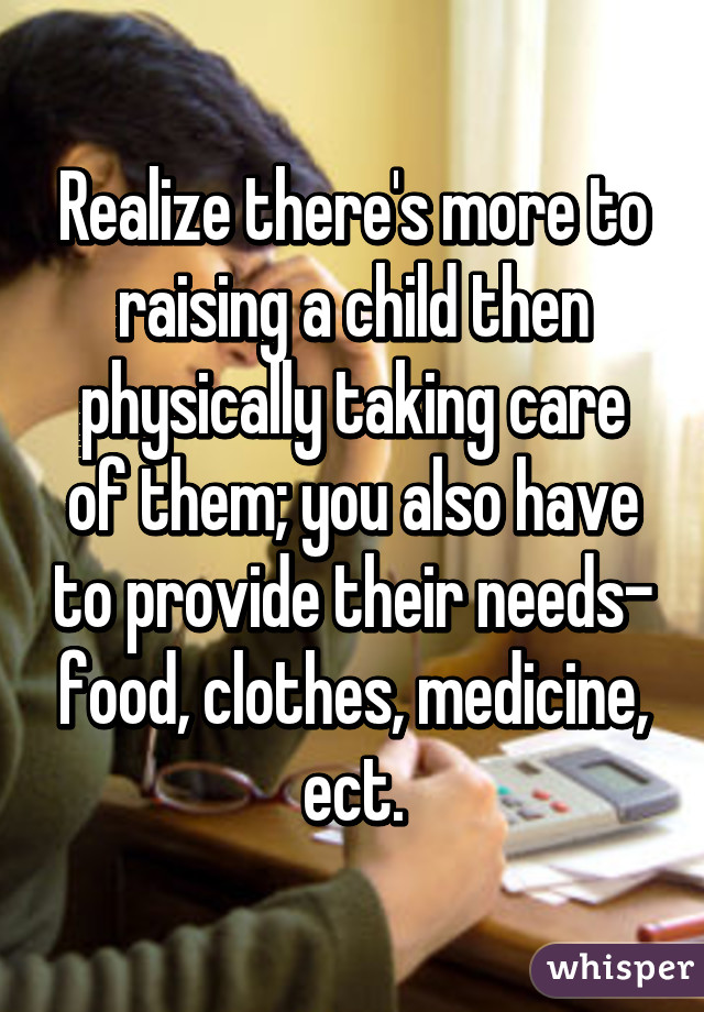 Realize there's more to raising a child then physically taking care of them; you also have to provide their needs- food, clothes, medicine, ect.